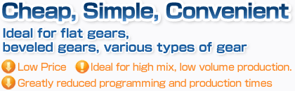 Cheap, Simple, Convenient. Ideal for flat gears, beveled gears, various types of gear. Low Price. Ideal for high mix, low volume production. Greatly reduced programming and production times